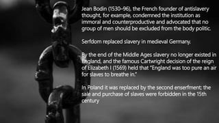 Jean Bodin (1530–96), the French founder of antislavery
thought, for example, condemned the institution as
immoral and counterproductive and advocated that no
group of men should be excluded from the body politic.
Serfdom replaced slavery in medieval Germany.
By the end of the Middle Ages slavery no longer existed in
England, and the famous Cartwright decision of the reign
of Elizabeth I (1569) held that “England was too pure an air
for slaves to breathe in.”
In Poland it was replaced by the second enserfment; the
sale and purchase of slaves were forbidden in the 15th
century
 