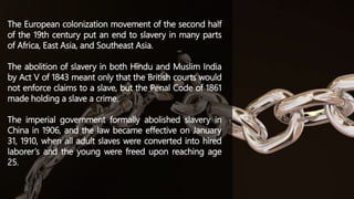 The European colonization movement of the second half
of the 19th century put an end to slavery in many parts
of Africa, East Asia, and Southeast Asia.
The abolition of slavery in both Hindu and Muslim India
by Act V of 1843 meant only that the British courts would
not enforce claims to a slave, but the Penal Code of 1861
made holding a slave a crime.
The imperial government formally abolished slavery in
China in 1906, and the law became effective on January
31, 1910, when all adult slaves were converted into hired
laborer’s and the young were freed upon reaching age
25.
 