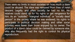 There were no limits in most societies on how much a slave
could be abused. The slave was removed from lines of natal
descent. Legally, and often socially, he had no kin. No
relatives could stand up for his rights or get vengeance for
him. As an “outsider,” “marginal individual,” or “socially dead
person” in the society where he was enslaved, his rights to
participate in political decision making and other social
activities were fewer than those enjoyed by his owner. The
product of a slave’s labor could be claimed by someone else,
who also frequently had the right to control his physical
reproduction.
 