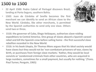 • 22 April 1500: Pedro Cabral of Portugal discovers Brazil,
landing at Porto Seguro, southern Bahia.
• 1502: Juan de Córdoba of Seville becomes the first
merchant we can identify to send an African slave to the
New World. Córdoba, like other merchants, is permitted
by the Spanish authorities to send only one slave. Others
send two or three.
• 1516: the governor of Cuba, Diego Velázquez, authorises slave-raiding
expeditions to Central America. One group of slaves aboard a Spanish caravel
rebel and kill the Spanish crew before sailing home - the first successful slave
rebellion recorded in the New World.
• 1516: in his book Utopia, Sir Thomas More argues that his ideal society would
have slaves but they would not be 'non-combatant prisoners-of-war, slaves by
birth, or purchases from foreign slave markets.' Rather, they would be local
convicts or 'condemned criminals from other countries, who are acquired in
large numbers, sometimes for a small payment, but usually for nothing.' (Trans.
Paul Turner, Penguin, 1965)
 