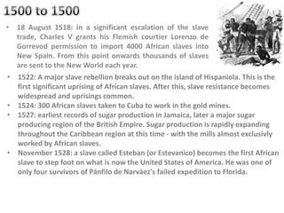 • 18 August 1518: in a significant escalation of the slave
trade, Charles V grants his Flemish courtier Lorenzo de
Gorrevod permission to import 4000 African slaves into
New Spain. From this point onwards thousands of slaves
are sent to the New World each year.
• 1522: A major slave rebellion breaks out on the island of Hispaniola. This is the
first significant uprising of African slaves. After this, slave resistance becomes
widespread and uprisings common.
• 1524: 300 African slaves taken to Cuba to work in the gold mines.
• 1527: earliest records of sugar production in Jamaica, later a major sugar
producing region of the British Empire. Sugar production is rapidly expanding
throughout the Caribbean region at this time - with the mills almost exclusivly
worked by African slaves.
• November 1528: a slave called Esteban (or Estevanico) becomes the first African
slave to step foot on what is now the United States of America. He was one of
only four survivors of Pánfilo de Narváez's failed expedition to Florida.
 