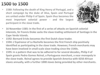 • 1580: Following the death of King Henry of Portugal, and a
short campaign by the duke of Alva, Spain and Portugal
are united under Philip II of Spain. Spain thus becomes the
most important colonial power - and the largest
participant in the slave trade.
• 16 November 1585: In the first of a series of attacks on Spanish colonial
interests, Sir Francis Drake sacks the slave-trading settlement of Santiago in the
Cape Verde Islands.
• 1592: Bernard Ericks becomes the first Dutch slave trader.
• 1594: L'Espérance of La Rochelle becomes the first French ship positively
identified as participating in the slave trade. However, French merchants may
have been involved in small scale slave trading since the 1540s.
• 1595: in a pattern that was to be adhered to for several decades, Philip II of
Spain grants Pedro Gomes Reinal, a Portuguese merchant, a near monopoly in
the slave trade. Reinal agrees to provide Spanish America with 4250 African
slaves annually, with a further 1000 slaves being provided by other merchants.
 