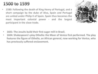 • 1580: Following the death of King Henry of Portugal, and a
short campaign by the duke of Alva, Spain and Portugal
are united under Philip II of Spain. Spain thus becomes the
most important colonial power - and the largest
participant in the slave trade.
• 1601: The Jesuits build their first sugar mill in Brazil.
• 1604: Shakespeare's play Othello: the Moor of Venice first performed. The play
features the figure of Othello, an African general, now working for Venice, who
has previously suffered enslavement.
 