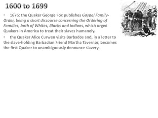 • 1676: the Quaker George Fox publishes Gospel Family-
Order, being a short discourse concerning the Ordering of
Families, both of Whites, Blacks and Indians, which urged
Quakers in America to treat their slaves humanely.
• the Quaker Alice Curwen visits Barbados and, in a letter to
the slave-holding Barbadian Friend Martha Tavernor, becomes
the first Quaker to unambiguously denounce slavery.
 