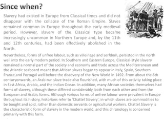 Slavery had existed in Europe from Classical times and did not
disappear with the collapse of the Roman Empire. Slaves
remained common in Europe throughout the early medieval
period. However, slavery of the Classical type became
increasingly uncommon in Northern Europe and, by the 11th
and 12th centuries, had been effectively abolished in the
North.
Nevertheless, forms of unfree labour, such as villeinage and serfdom, persisted in the north
well into the early modern period. In Southern and Eastern Europe, Classical-style slavery
remained a normal part of the society and economy and trade across the Mediterranean and
the Atlantic seaboard meant that African slaves began to appear in Italy, Spain, Southern
France,and Portugal well before the discovery of the New World in 1492. From about the 8th
centuryonwards, an Arab-run slave trade also flourished, with much of this activity taking place
in East Africa, Arabia, and the Indian Ocean. In addition, many African societies themselves had
forms of slavery, although these differed considerably, both from each other and from the
European and Arabic forms. Although various forms of unfree labour were prevalent in Europe
throughout its history, historians refer to 'Chattel Slavery', in which slaves are commodities to
be bought and sold, rather than domestic servants or agricultural workers. Chattel Slavery is
the characteristic form of slavery in the modern world, and this chronology is concerned
primarily with this form.
 