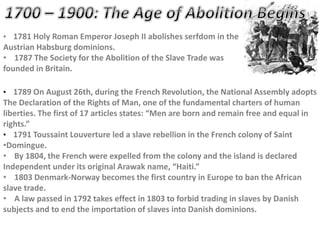 • 1781 Holy Roman Emperor Joseph II abolishes serfdom in the
Austrian Habsburg dominions.
• 1787 The Society for the Abolition of the Slave Trade was
founded in Britain.
• 1789 On August 26th, during the French Revolution, the National Assembly adopts
The Declaration of the Rights of Man, one of the fundamental charters of human
liberties. The first of 17 articles states: “Men are born and remain free and equal in
rights.”
• 1791 Toussaint Louverture led a slave rebellion in the French colony of Saint
•Domingue.
• By 1804, the French were expelled from the colony and the island is declared
Independent under its original Arawak name, “Haiti.”
• 1803 Denmark-Norway becomes the first country in Europe to ban the African
slave trade.
• A law passed in 1792 takes effect in 1803 to forbid trading in slaves by Danish
subjects and to end the importation of slaves into Danish dominions.
 