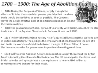 • 1814 During the Congress of Vienna, largely through the
efforts of Britain, the assembled powers proclaim that the slave
trade should be abolished as soon as possible. The Congress
leaves the actual effective date of abolition to negotiation among
the various nations.
• 1820 The government of Spain, pursuant to a treaty with Britain, abolishes the slav
trade south of the Equator. Slave trade in Cuba continues until 1888.
• 1833 The British Parliament’s Factory Act of 1833 establishes a normal working day
in textile manufacture. The act bans the employment of children under the age of 9
and limits the workday of children between the ages of 13 and 18 to 12 hours.
The law also provides for government inspection of working conditions.
• 1834 In Britain the Abolition Act of 1833 abolishes slavery throughout the British
Empire, including its colonies in North America. The bill emancipates the slaves in all
British colonies and appropriates a sum equivalent to nearly $100 million to
compensate slave owners for their losses.
 
