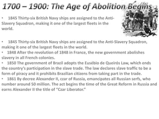 • 1845 Thirty-six British Navy ships are assigned to the Anti-
Slavery Squadron, making it one of the largest fleets in the
world.
• 1845 Thirty-six British Navy ships are assigned to the Anti-Slavery Squadron,
making it one of the largest fleets in the world.
• 1848 After the revolution of 1848 in France, the new government abolishes
slavery in all French colonies.
• 1850 The government of Brazil adopts the Eusébio de Queirós Law, which ends
the country’s participation in the slave trade. The law declares slave traffic to be a
form of piracy and it prohibits Brazilian citizens from taking part in the trade.
• 1861 By decree Alexander II, czar of Russia, emancipates all Russian serfs, who
number around 50 million. The act begins the time of the Great Reform in Russia and
earns Alexander II the title of “Czar Liberator.”
 