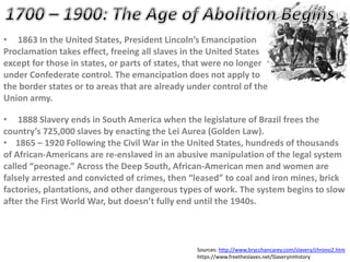 • 1863 In the United States, President Lincoln’s Emancipation
Proclamation takes effect, freeing all slaves in the United States
except for those in states, or parts of states, that were no longer
under Confederate control. The emancipation does not apply to
the border states or to areas that are already under control of the
Union army.
• 1888 Slavery ends in South America when the legislature of Brazil frees the
country’s 725,000 slaves by enacting the Lei Aurea (Golden Law).
• 1865 – 1920 Following the Civil War in the United States, hundreds of thousands
of African-Americans are re-enslaved in an abusive manipulation of the legal system
called “peonage.” Across the Deep South, African-American men and women are
falsely arrested and convicted of crimes, then “leased” to coal and iron mines, brick
factories, plantations, and other dangerous types of work. The system begins to slow
after the First World War, but doesn’t fully end until the 1940s.
Sources: http://www.brycchancarey.com/slavery/chrono2.htm
https://www.freetheslaves.net/SlaveryinHistory
 
