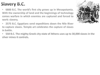 • 6800 B.C. The world’s first city grows up in Mesopotamia.
With the ownership of land and the beginnings of technology
comes warfare in which enemies are captured and forced to
work: slavery.
• 2575 B.C. Egyptians send expeditions down the Nile River
to capture slaves. Temple art celebrates the capture of slaves
in battle.
• 550 B.C. The mighty Greek city-state of Athens uses up to 30,000 slaves in the
silver mines it controls.
 