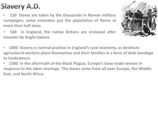 • 120 Slaves are taken by the thousands in Roman military
campaigns; some estimates put the population of Rome at
more than half slave.
• 500 In England, the native Britons are enslaved after
invasion by Anglo-Saxons.
• 1000 Slavery is normal practice in England’s rural economy, as destitute
agricultural workers place themselves and their families in a form of debt bondage
to landowners.
• 1380 In the aftermath of the Black Plague, Europe’s slave trade revives in
response to the labor shortage. The slaves come from all over Europe, the Middle
East, and North Africa.
 