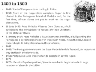• 1441: Start of European slave trading in Africa.
• 1452: Start of the 'sugar-slave complex'. Sugar is first
planted in the Portuguese island of Madeira and, for the
first time, African slaves are put to work on the sugar
plantations.
• 18 June 1452: Pope Nicholas V issues Dum Diversas, a bull
authorising the Portuguese to reduce any non-Christians
to the status of slaves
• 8 January 1454: Pope Nicholas V issues Romanus Pontifex, a bull granting the
Portuguese a perpetual monopoly in trade with Africa. Nevertheless, Spanish
traders begin to bring slaves from Africa to Spain.
• 1461
• 1462: The Portuguese colony on the Cape Verde Islands is founded, an important
way-station in the slave trade.
• 1462: Portuguese slave traders start to operate in Seville (Spain)
• 1470
• 1470s: Despite Papal opposition, Spanish merchants begin to trade in large
numbers of slaves in the 1470s.
 
