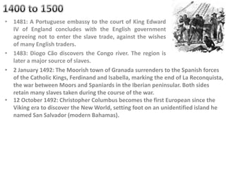 • 1481: A Portuguese embassy to the court of King Edward
IV of England concludes with the English government
agreeing not to enter the slave trade, against the wishes
of many English traders.
• 1483: Diogo Cão discovers the Congo river. The region is
later a major source of slaves.
• 2 January 1492: The Moorish town of Granada surrenders to the Spanish forces
of the Catholic Kings, Ferdinand and Isabella, marking the end of La Reconquista,
the war between Moors and Spaniards in the Iberian peninsular. Both sides
retain many slaves taken during the course of the war.
• 12 October 1492: Christopher Columbus becomes the first European since the
Viking era to discover the New World, setting foot on an unidentified island he
named San Salvador (modern Bahamas).
 