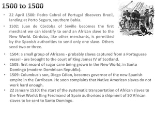 • 22 April 1500: Pedro Cabral of Portugal discovers Brazil,
landing at Porto Seguro, southern Bahia.
• 1502: Juan de Córdoba of Seville becomes the first
merchant we can identify to send an African slave to the
New World. Córdoba, like other merchants, is permitted
by the Spanish authorities to send only one slave. Others
send two or three.
• 1504: a small group of Africans - probably slaves captured from a Portuguese
vessel - are brought to the court of King James IV of Scotland.
• 1505: first record of sugar cane being grown in the New World, in Santo
Domingo (modern Dominican Republic).
• 1509: Columbus's son, Diego Cólon, becomes governor of the new Spanish
empire in the Carribean. He soon complains that Native American slaves do not
work hard enough.
• 22 January 1510: the start of the systematic transportation of African slaves to
the New World: King Ferdinand of Spain authorises a shipment of 50 African
slaves to be sent to Santo Domingo.
 