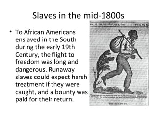 Slaves in the mid-1800s
• To African Americans
  enslaved in the South
  during the early 19th
  Century, the flight to
  freedom was long and
  dangerous. Runaway
  slaves could expect harsh
  treatment if they were
  caught, and a bounty was
  paid for their return.
 