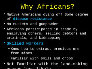 Why Africans?
• Native Americans dying off Some degree
of disease resistance
• No muskets and gunpowder
• Africans participated in trade by
enslaving others, selling debtors and
criminals, and kidnapping
• Skilled workers
– Knew how to extract precious ore
from mines
– Familiar with soils and crops
• Not familiar with the land—making
 
