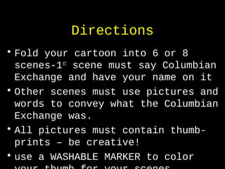 Directions
• Fold your cartoon into 6 or 8
scenes-1st
scene must say Columbian
Exchange and have your name on it
• Other scenes must use pictures and
words to convey what the Columbian
Exchange was.
• All pictures must contain thumb-
prints – be creative!
• use a WASHABLE MARKER to color
 