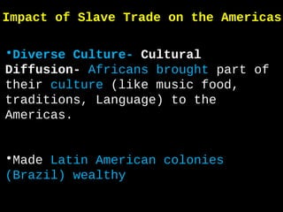 Impact of Slave Trade on the Americas
•Diverse Culture- Cultural
Diffusion- Africans brought part of
their culture (like music food,
traditions, Language) to the
Americas.
•Made Latin American colonies
(Brazil) wealthy
 