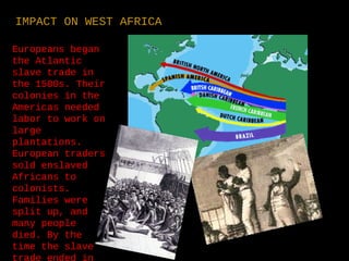 Europeans began
the Atlantic
slave trade in
the 1500s. Their
colonies in the
Americas needed
labor to work on
large
plantations.
European traders
sold enslaved
Africans to
colonists.
Families were
split up, and
many people
died. By the
time the slave
trade ended in
IMPACT ON WEST AFRICA
 