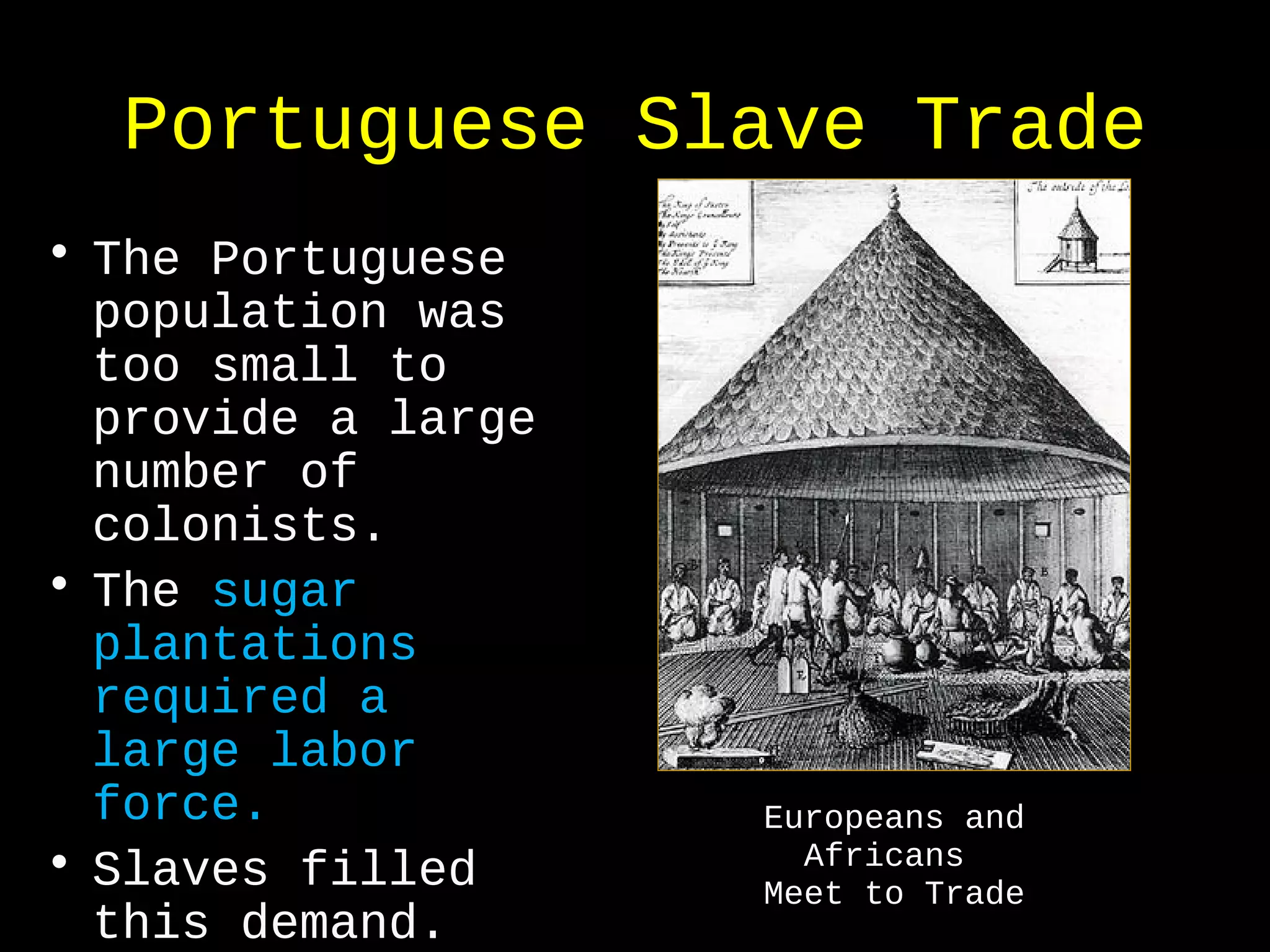 Portuguese Slave Trade
• The Portuguese
population was
too small to
provide a large
number of
colonists.
• The sugar
plantations
required a
large labor
force.
• Slaves filled
this demand.
Europeans and
Africans
Meet to Trade
 