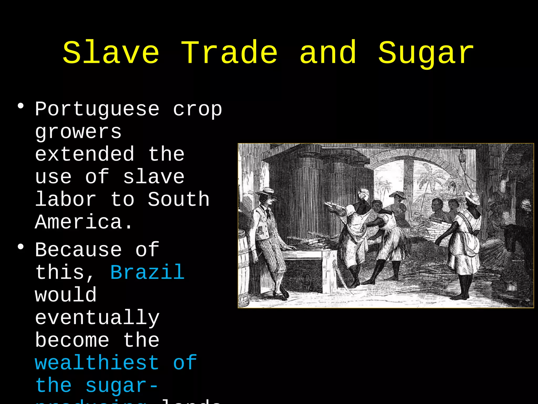 Slave Trade and Sugar
• Portuguese crop
growers
extended the
use of slave
labor to South
America.
• Because of
this, Brazil
would
eventually
become the
wealthiest of
the sugar-
 