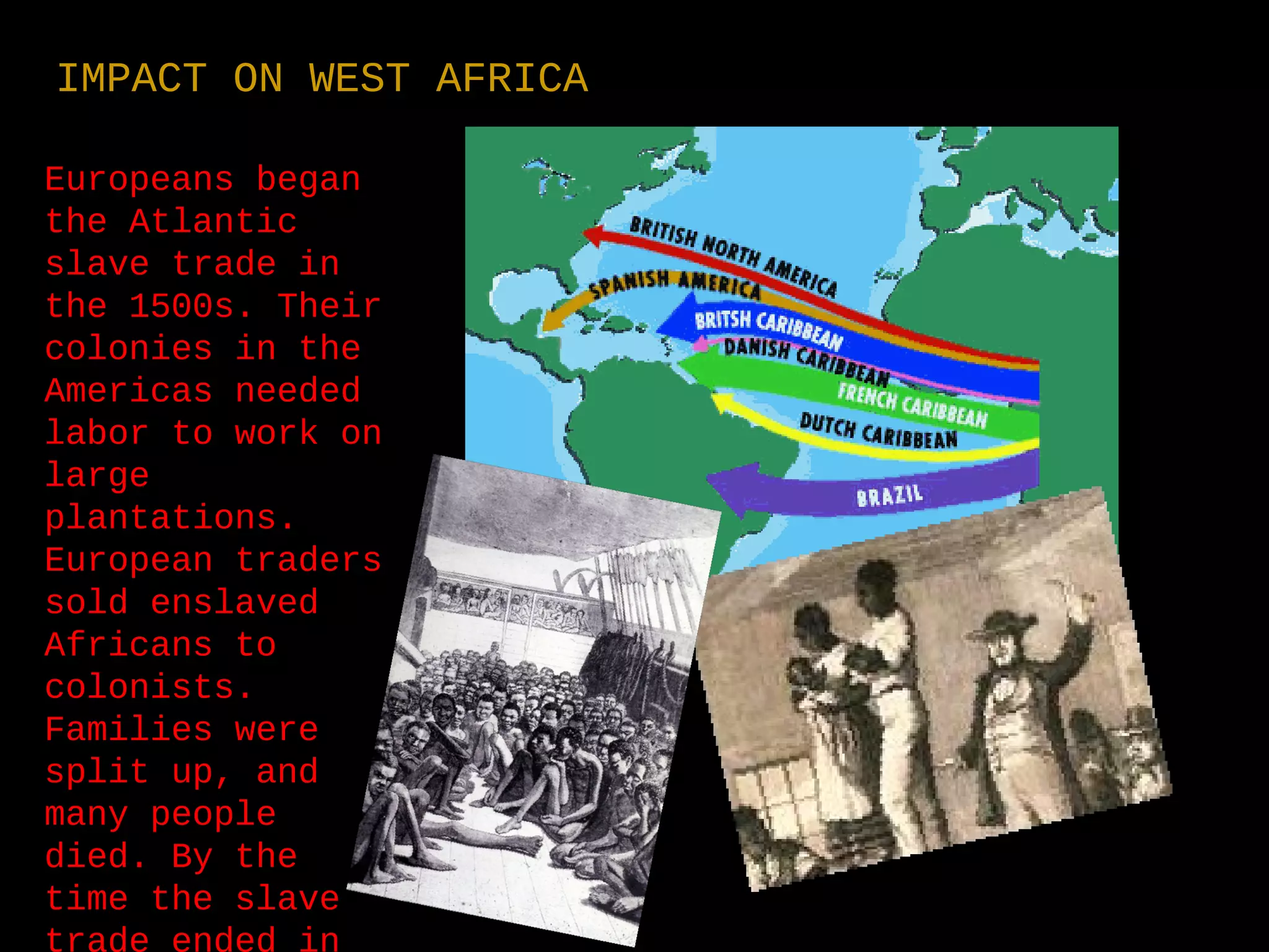 Europeans began
the Atlantic
slave trade in
the 1500s. Their
colonies in the
Americas needed
labor to work on
large
plantations.
European traders
sold enslaved
Africans to
colonists.
Families were
split up, and
many people
died. By the
time the slave
trade ended in
IMPACT ON WEST AFRICA
 