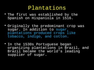 Plantations
• The first was established by the
Spanish on Hispaniola in 1516.
• Originally the predominant crop was
sugar. In addition to sugar,
plantations produced crops like
tobacco, indigo, and cotton.
• In the 1530s Portuguese began
organizing plantations in Brazil, and
Brazil became the world’s leading
supplier of sugar.
 