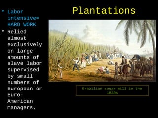 Plantations• Labor
intensive=
HARD WORK
• Relied
almost
exclusively
on large
amounts of
slave labor
supervised
by small
numbers of
European or
Euro-
American
managers.
Brazilian sugar mill in the
1830s
 