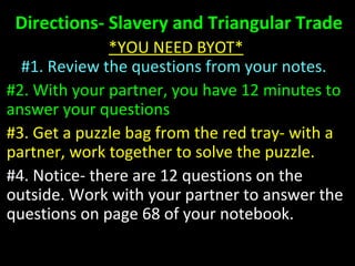 Directions- Slavery and Triangular TradeDirections- Slavery and Triangular Trade
*YOU NEED BYOT**YOU NEED BYOT*
#1. Review the questions from your notes.#1. Review the questions from your notes.
#2. With your partner, you have 12 minutes to#2. With your partner, you have 12 minutes to
answer your questionsanswer your questions
#3. Get a puzzle bag from the red tray- with a#3. Get a puzzle bag from the red tray- with a
partner, work together to solve the puzzle.partner, work together to solve the puzzle.
#4. Notice- there are 12 questions on the#4. Notice- there are 12 questions on the
outside. Work with your partner to answer theoutside. Work with your partner to answer the
questions on page 68 of your notebook.questions on page 68 of your notebook.
 
