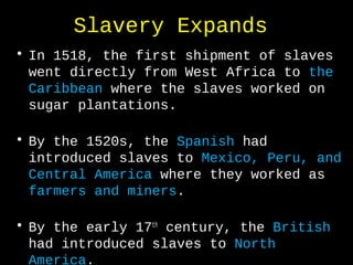 Slavery Expands
• In 1518, the first shipment of slaves
went directly from West Africa to the
Caribbean where the slaves worked on
sugar plantations.
• By the 1520s, the Spanish had
introduced slaves to Mexico, Peru, and
Central America where they worked as
farmers and miners.
• By the early 17th
century, the British
had introduced slaves to North
America.
 