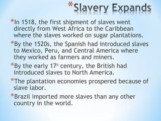 *In 1518, the first shipment of slaves went
 directly from West Africa to the Caribbean
 where the slaves worked on sugar plantations.
*By the 1520s, the Spanish had introduced slaves
 to Mexico, Peru, and Central America where
 they worked as farmers and miners.
*By the early 17th century, the British had
 introduced slaves to North America.
*The plantation economies prospered because of
 slave labor.
*Brazil imported more slaves than any other
 country in the world.
 