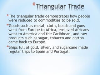 *The triangular trade demonstrates how people
 were reduced to commodities to be sold.
*Goods such as metal, cloth, beads and guns
 went from Europe to Africa, enslaved Africans
 went to America and the Caribbean, and raw
 products such as sugar, tobacco and cotton
 came back to Europe.
*Ships full of gold, silver, and sugarcane made
 regular trips to Spain and Portugal!
 
