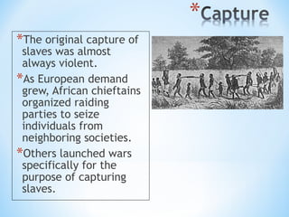 *The original capture of
 slaves was almost
 always violent.
*As European demand
 grew, African chieftains
 organized raiding
 parties to seize
 individuals from
 neighboring societies.
*Others launched wars
 specifically for the
 purpose of capturing
 slaves.
 