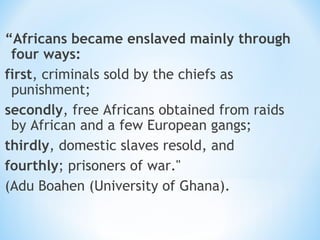 “Africans became enslaved mainly through
 four ways:
first, criminals sold by the chiefs as
 punishment;
secondly, free Africans obtained from raids
 by African and a few European gangs;
thirdly, domestic slaves resold, and
fourthly; prisoners of war."
(Adu Boahen (University of Ghana).
 