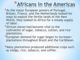 *As the major European powers of Portugal,
 Britain, France, and the Netherlands looked for
 ways to exploit the fertile lands of the New
 World, they looked to Africa for a steady supply
 of labor.
*African slaves had become vital to the
 cultivation of sugar, tobacco, cotton, and rice
 plantations.
*European demand for sugar began to increase=
 plantations throughout Brazil and the Caribbean.

*Many plantations produced additional crops such
 as indigo, rice, tobacco, and coffee.
 