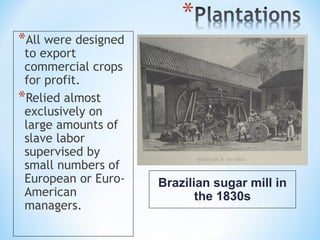 *All were designed
 to export
 commercial crops
 for profit.
*Relied almost
 exclusively on
 large amounts of
 slave labor
 supervised by
 small numbers of
 European or Euro-   Brazilian sugar mill in
 American                   the 1830s
 managers.
 