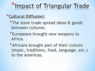 *Cultural Diffusion:
 *The slave trade spread ideas & goods
  between cultures.
 *Europeans brought new weapons to
  Africa.
 *Africans brought part of their culture
  (music, traditions, food, language, etc.)
  to the Americas.
 