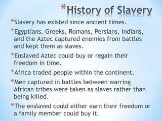 *Slavery has existed since ancient times.
*Egyptians, Greeks, Romans, Persians, Indians,
 and the Aztec captured enemies from battles
 and kept them as slaves.
*Enslaved Aztec could buy or regain their
 freedom in time.
*Africa traded people within the continent.
*Men captured in battles between warring
 African tribes were taken as slaves rather than
 being killed.
*The enslaved could either earn their freedom or
 a family member could buy it.
 