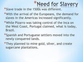 *Slave trade in the 1500s was different.
*With the arrival of the Europeans, the demand for
 slaves in the Americas increased significantly.
*While Pizarro was taking control of the Inca on
 the West Coast, Portugal claimed, what is today,
 Brazil.
*Spanish and Portuguese settlers moved into the
 newly conquered lands.
*They planned to mine gold, silver, and create
 sugarcane plantations.
 