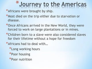 *Africans were brought by ship.
*Most died on the trip either due to starvation or
 disease.
*Once Africans arrived in the New World, they were
 forced to work on large plantations or in mines.
*Children born to a slave were also considered slaves
 for their lifetime without a hope for freedom
*Africans had to deal with…
  *Long working hours
  *Poor housing
  *Poor nutrition
 