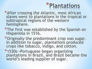 *After crossing the Atlantic, most African
 slaves went to plantations in the tropical or
 subtropical regions of the western
 hemisphere.
*The first was established by the Spanish on
 Hispaniola in 1516.
*Originally the predominant crop was sugar.
 In addition to sugar, plantations produced
 crops like tobacco, indigo, and cotton.
*1530s--Portuguese began organizing
 plantations in Brazil, and Brazil became the
 world’s leading supplier of sugar.
 