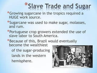 *Growing sugarcane in the tropics required a
 HUGE work source.
*Sugarcane was used to make sugar, molasses,
 and rum.
*Portuguese crop growers extended the use of
 slave labor to South America.
*Because of this, Brazil would eventually
 become the wealthiest
   of the sugar-producing
   lands in the western
   hemisphere.
 