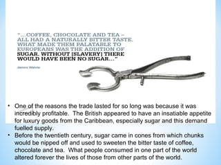 • One of the reasons the trade lasted for so long was because it was
  incredibly profitable. The British appeared to have an insatiable appetite
  for luxury goods from the Caribbean, especially sugar and this demand
  fuelled supply.
• Before the twentieth century, sugar came in cones from which chunks
  would be nipped off and used to sweeten the bitter taste of coffee,
  chocolate and tea. What people consumed in one part of the world
  altered forever the lives of those from other parts of the world.
 