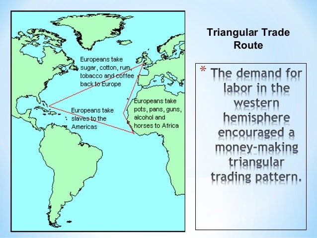 triangular slave trade The best-known triangular trading system is the transatlantic slave trade, that operated from the late 16th to early 19th centuries, carrying slaves, cash crops, and manufactured goods between west africa, caribbean or american colonies and the european colonial powers, with the northern colonies of british north america, especially new england, sometimes taking over the role of europe. triangular slave trade The best-known triangular trading system is the transatlantic slave trade, that operated from the late 16th to early 19th centuries, carrying slaves, cash crops, and manufactured goods between west africa, caribbean or american colonies and the european colonial powers, with the northern colonies of british north america, especially new england, sometimes taking over the role of europe.
