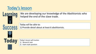 Today’s lesson
We are developing our knowledge of the Abolitionists who
helped the end of the slave trade.
Today will be able to:
1) Provide detail about at least 6 abolitionists.
Today’s lesson will involve:
1) Research task
2) Exam style question
 