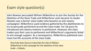Exam style question(s)
John Newton persuaded William Wilberforce to join the Society for the
Abolition of the Slave Trade and Wilberforce soon became its leader.
Newton was a former slave trader who became an anti-slavery
campaigner. Wilberforce used evidence gathered by the abolitionists to
try to persuade parliament to end the slave trade. For 18 years he
introduced anti-slavery motions in parliament. However, the slave
traders put their case to parliament and Wilberforce’s arguments failed
to win enough support. As a consequence, Wilberforce published even
more horrific accounts of the slave trade.
How fully does Source A describe the role of William
Wilberforce in the campaign for the abolition of the slave
trade – 6 Marks
 
