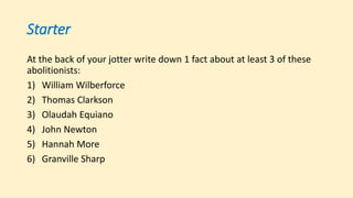Starter
At the back of your jotter write down 1 fact about at least 3 of these
abolitionists:
1) William Wilberforce
2) Thomas Clarkson
3) Olaudah Equiano
4) John Newton
5) Hannah More
6) Granville Sharp
 