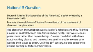 National 5 Question
Source F is from ‘Black peoples of the Americas’, a book written by a
historian in 1995.
Evaluate the usefulness of Source F as evidence of the treatment of
slaves on the plantations.
The planters in the Caribbean were afraid of a rebellion and they followed
a policy of control through fear. Slaves had no rights. They were seen as
possessions rather than human beings. Owners could deal with slaves
exactly as they pleased and there was no punishment for owners who
worked their slaves to death. Until the 19th century, no-one questioned
owners burning or torturing their slaves.
 