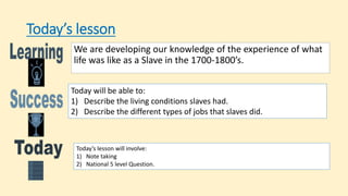 Today’s lesson
We are developing our knowledge of the experience of what
life was like as a Slave in the 1700-1800’s.
Today will be able to:
1) Describe the living conditions slaves had.
2) Describe the different types of jobs that slaves did.
Today’s lesson will involve:
1) Note taking
2) National 5 level Question.
 