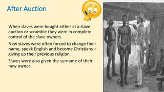 After Auction
When slaves were bought either at a slave
auction or scramble they were in complete
control of the slave owners.
New slaves were often forced to change their
name, speak English and become Christians –
giving up their previous religion.
Slaves were also given the surname of their
new owner.
 